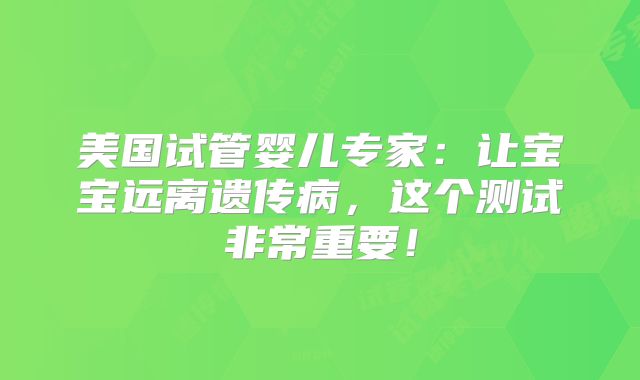 美国试管婴儿专家:让宝宝远离遗传病,这个测试非常重要!