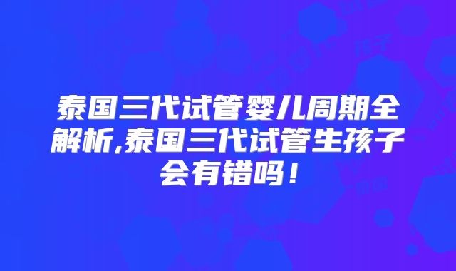 泰国三代试管婴儿周期全解析,泰国三代试管生孩子会有错吗！