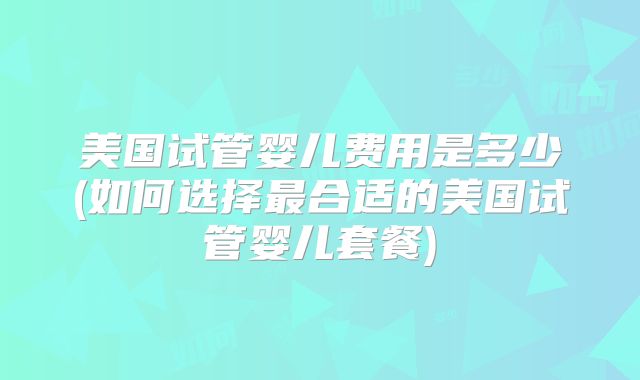 美国试管婴儿费用是多少(如何选择最合适的美国试管婴儿套餐)