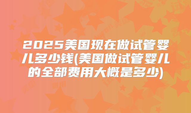 2025美国现在做试管婴儿多少钱(美国做试管婴儿的全部费用大概是多少)