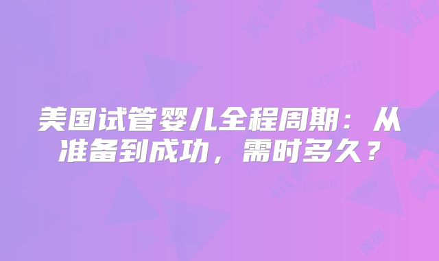 美国试管婴儿全程周期：从准备到成功，需时多久？