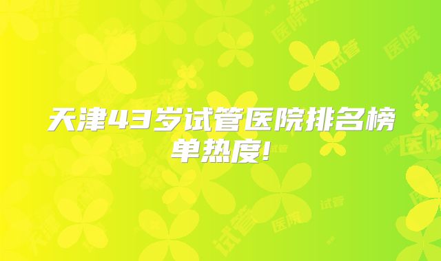 天津43岁试管医院排名榜单热度!