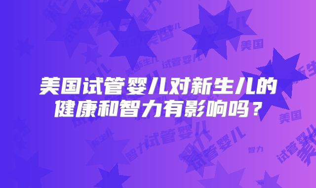 美国试管婴儿对新生儿的健康和智力有影响吗？