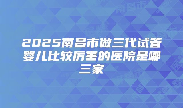 2025南昌市做三代试管婴儿比较厉害的医院是哪三家