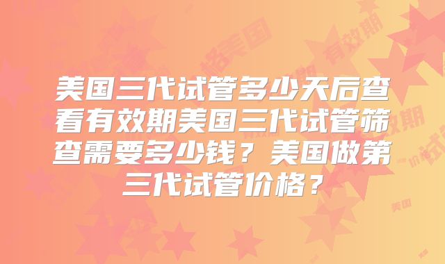 美国三代试管多少天后查看有效期美国三代试管筛查需要多少钱？美国做第三代试管价格？