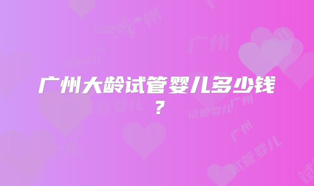广州大龄试管婴儿多少钱？