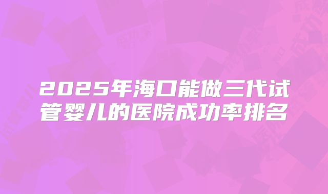 2025年海口能做三代试管婴儿的医院成功率排名