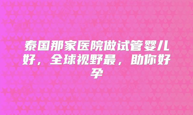 泰国那家医院做试管婴儿好，全球视野最，助你好孕