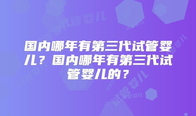 国内哪年有第三代试管婴儿？国内哪年有第三代试管婴儿的？