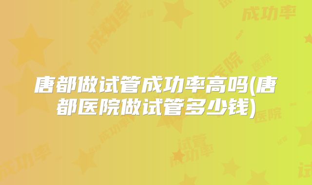 唐都做试管成功率高吗(唐都医院做试管多少钱)