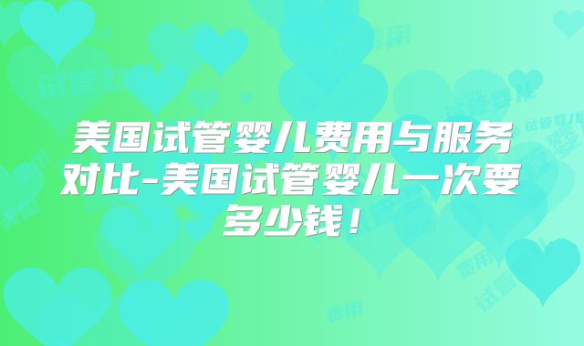 美国试管婴儿费用与服务对比-美国试管婴儿一次要多少钱！