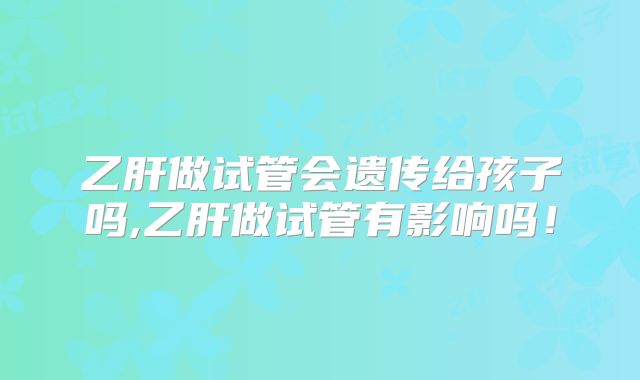 乙肝做试管会遗传给孩子吗,乙肝做试管有影响吗!