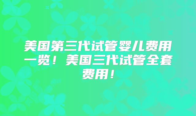 美国第三代试管婴儿费用一览！美国三代试管全套费用！