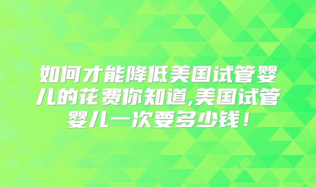 如何才能降低美国试管婴儿的花费你知道,美国试管婴儿一次要多少钱！