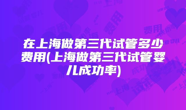 在上海做第三代试管多少费用(上海做第三代试管婴儿成功率)