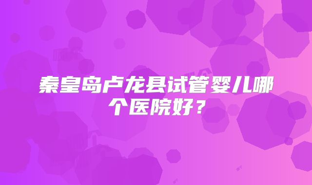 秦皇岛卢龙县试管婴儿哪个医院好?