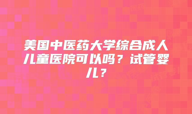美国中医药大学综合成人儿童医院可以吗？试管婴儿？