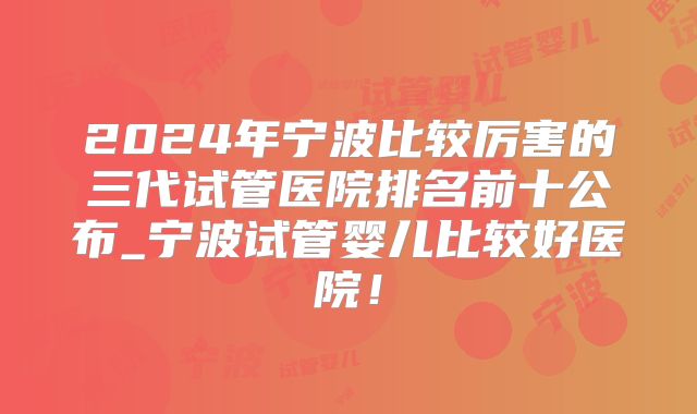 2024年宁波比较厉害的三代试管医院排名前十公布_宁波试管婴儿比较好医院！