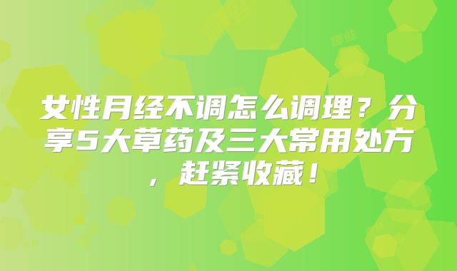 女性月经不调怎么调理？分享5大草药及三大常用处方，赶紧收藏！