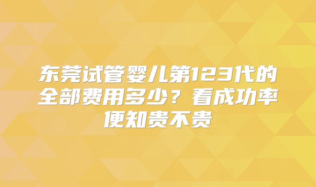 东莞试管婴儿第123代的全部费用多少?看成功率便知贵不贵