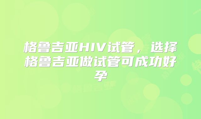 格鲁吉亚HIV试管，选择格鲁吉亚做试管可成功好孕