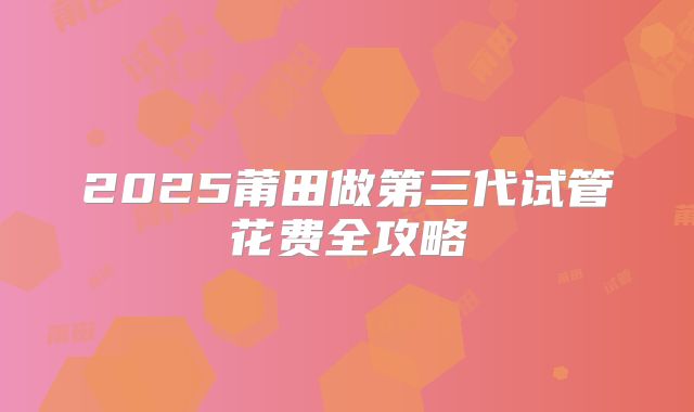 2025莆田做第三代试管花费全攻略