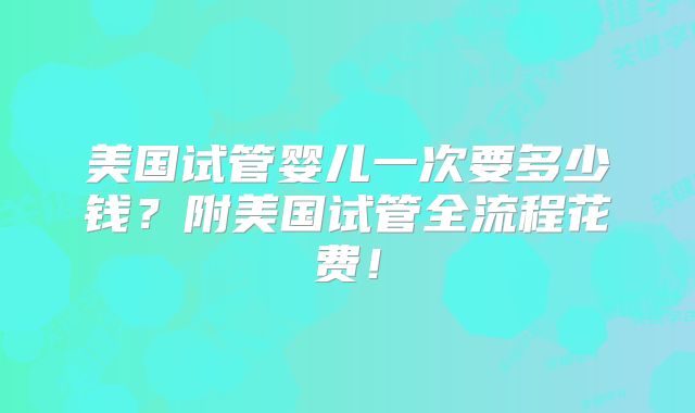 美国试管婴儿一次要多少钱？附美国试管全流程花费！