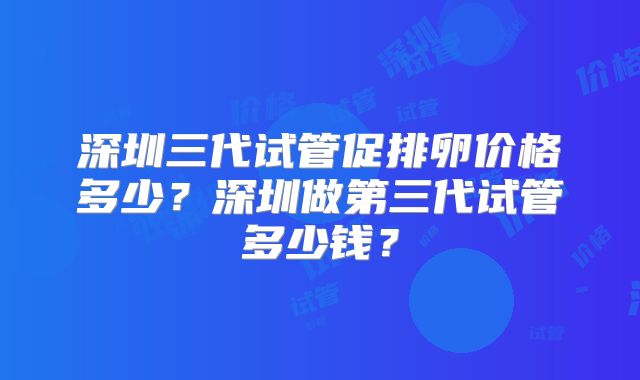 深圳三代试管促排卵价格多少？深圳做第三代试管多少钱？