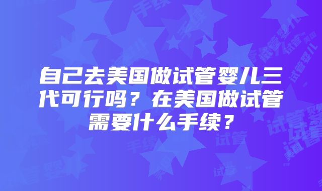 自己去美国做试管婴儿三代可行吗？在美国做试管需要什么手续？