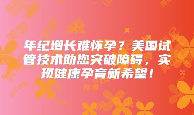 年纪增长难怀孕？美国试管技术助您突破障碍，实现健康孕育新希望！