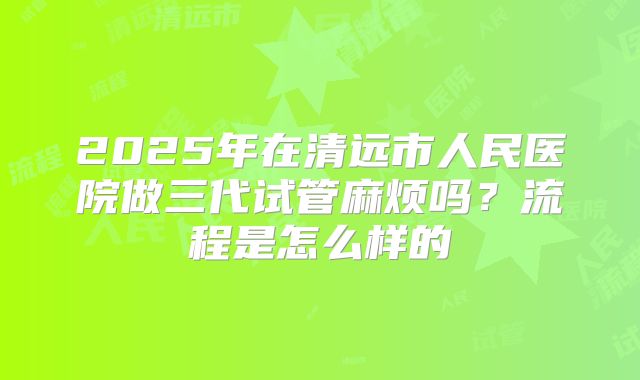 2025年在清远市人民医院做三代试管麻烦吗？流程是怎么样的