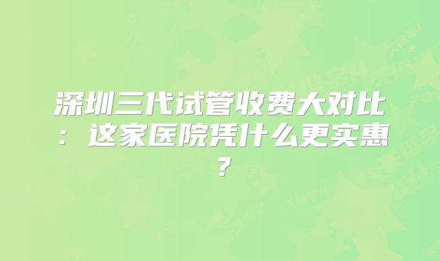 深圳三代试管收费大对比：这家医院凭什么更实惠？