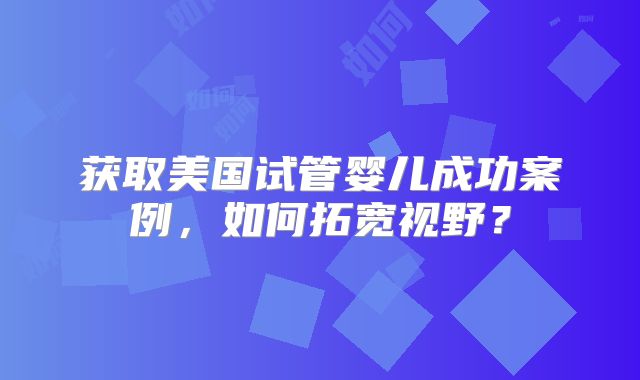 获取美国试管婴儿成功案例，如何拓宽视野？