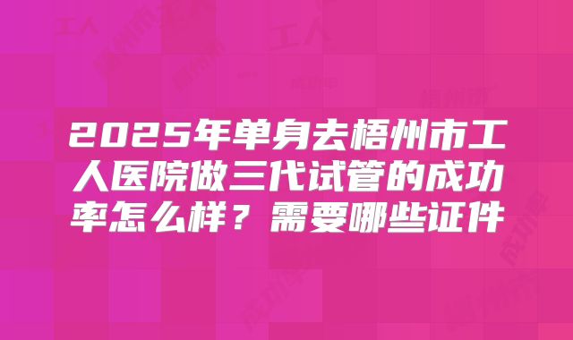 2025年单身去梧州市工人医院做三代试管的成功率怎么样？需要哪些证件