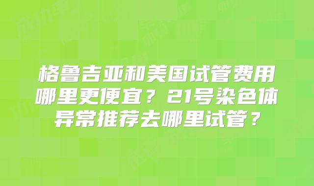 格鲁吉亚和美国试管费用哪里更便宜?21号染色体异常推荐去哪里试管?
