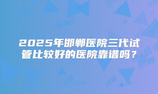 2025年邯郸医院三代试管比较好的医院靠谱吗?