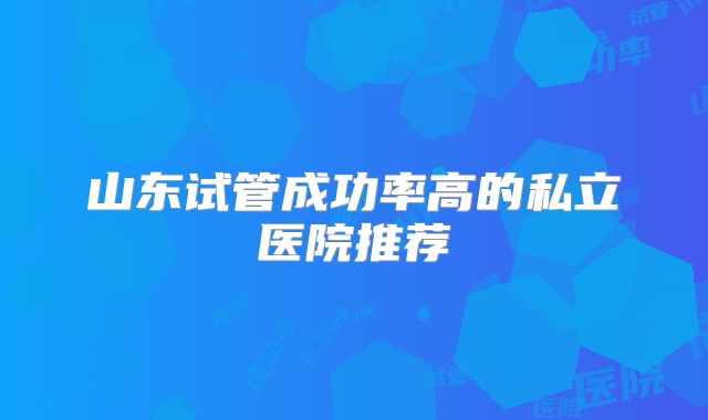 山东试管成功率高的私立医院推荐