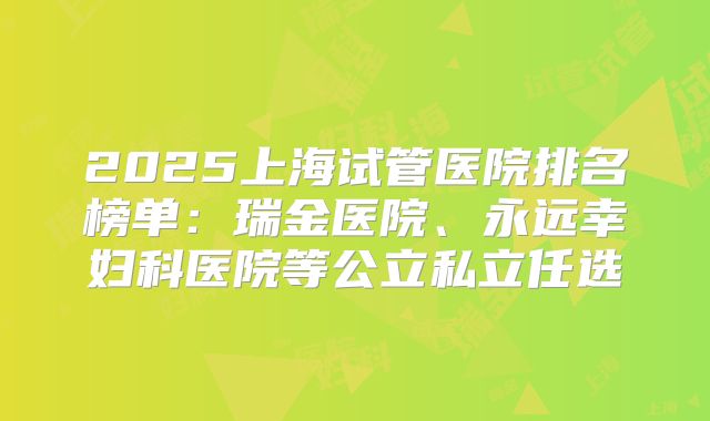 2025上海试管医院排名榜单:瑞金医院、永远幸妇科医院等公立私立任选