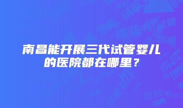 南昌能开展三代试管婴儿的医院都在哪里？