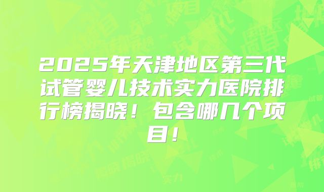 2025年天津地区第三代试管婴儿技术实力医院排行榜揭晓！包含哪几个项目！