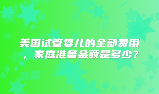 美国试管婴儿的全部费用，家庭准备金额是多少？