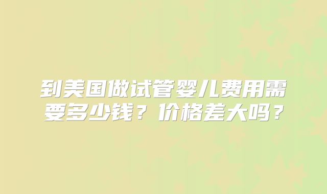 到美国做试管婴儿费用需要多少钱？价格差大吗？
