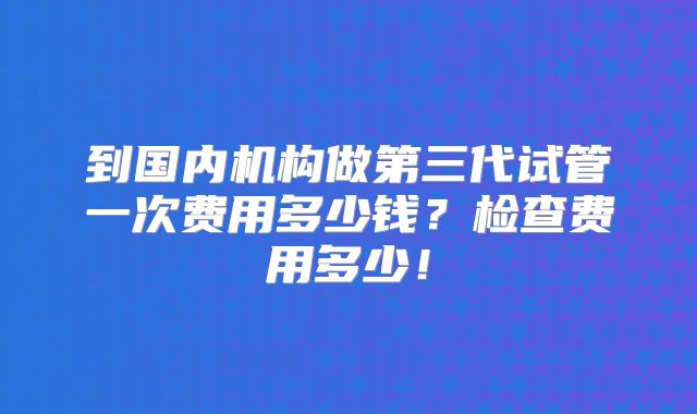 到国内机构做第三代试管一次费用多少钱？检查费用多少！