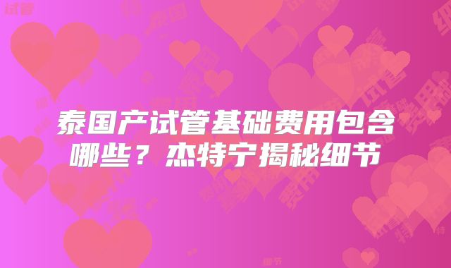 泰国产试管基础费用包含哪些？杰特宁揭秘细节