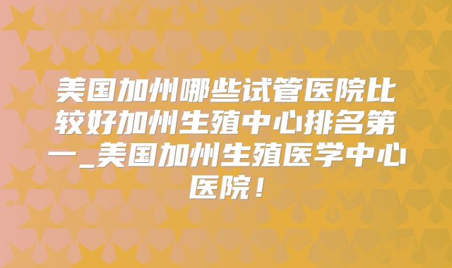 美国加州哪些试管医院比较好加州生殖中心排名第一_美国加州生殖医学中心医院！