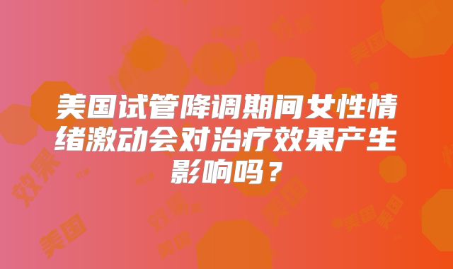 美国试管降调期间女性情绪激动会对治疗效果产生影响吗？