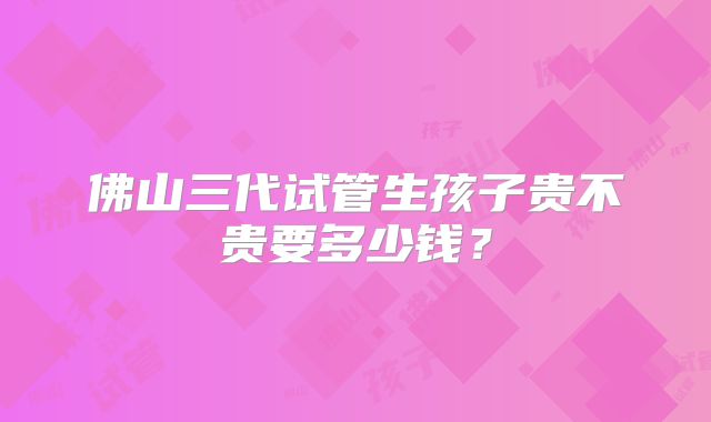 佛山三代试管生孩子贵不贵要多少钱?