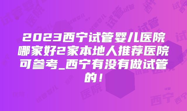 2023西宁试管婴儿医院哪家好2家本地人推荐医院可参考_西宁有没有做试管的!