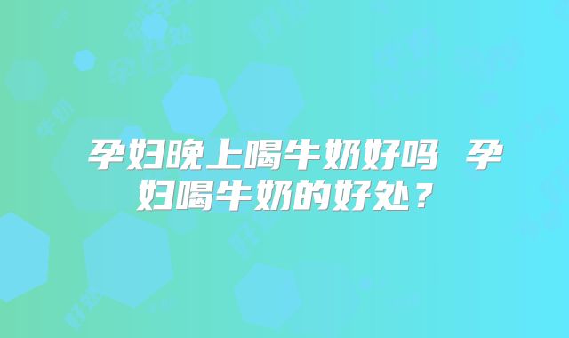 孕妇晚上喝牛奶好吗 孕妇喝牛奶的好处?