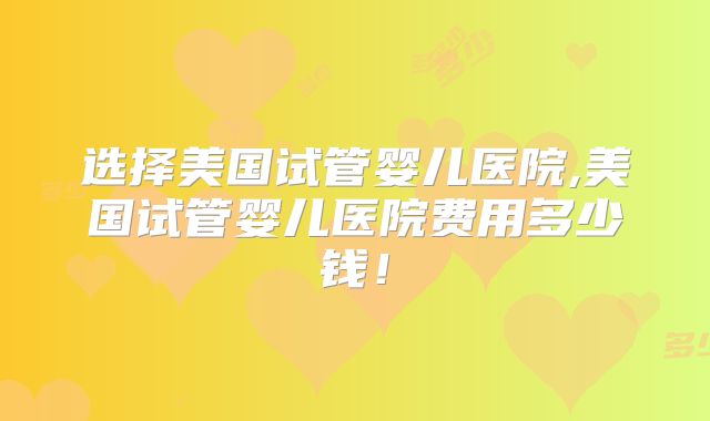 选择美国试管婴儿医院,美国试管婴儿医院费用多少钱！